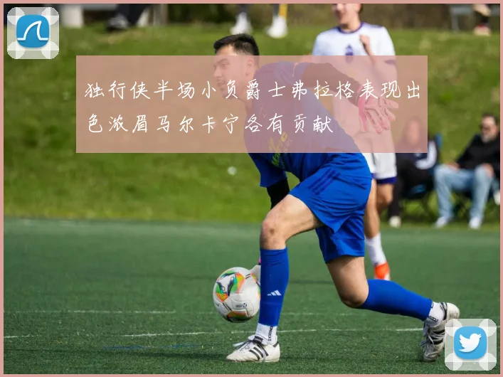 独行侠半场小负爵士弗拉格表现出色浓眉马尔卡宁各有贡献