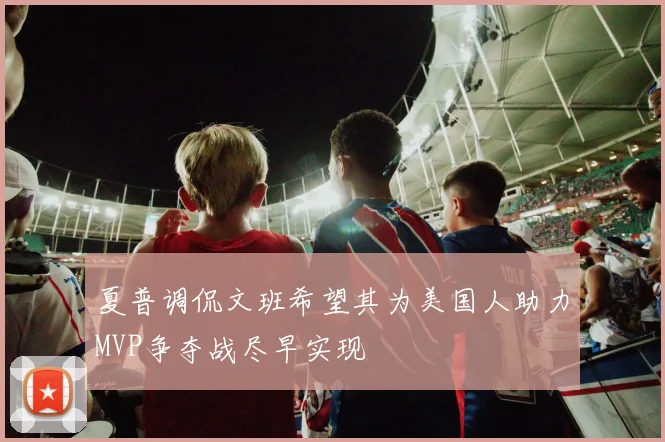夏普调侃文班希望其为美国人助力MVP争夺战尽早实现