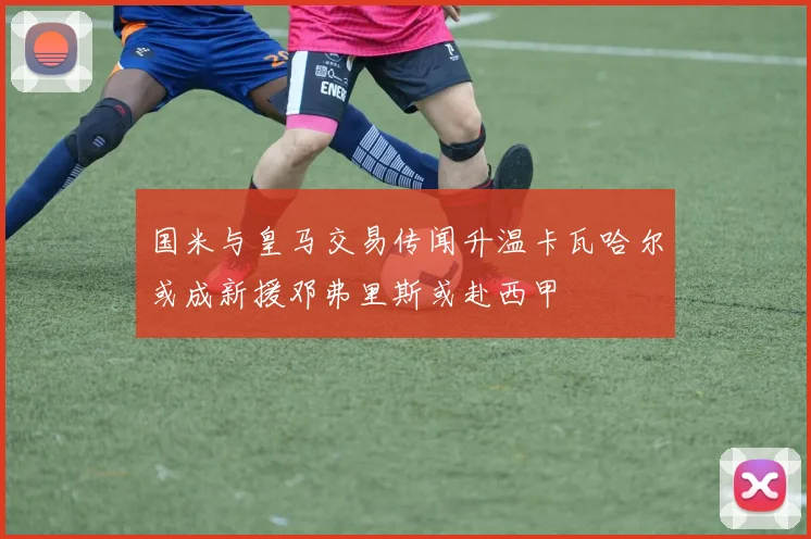 国米与皇马交易传闻升温卡瓦哈尔或成新援邓弗里斯或赴西甲