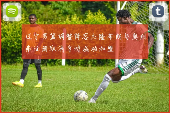 辽宁男篮调整阵容杰隆布朗与奥利弗注册取消亨特成功加盟