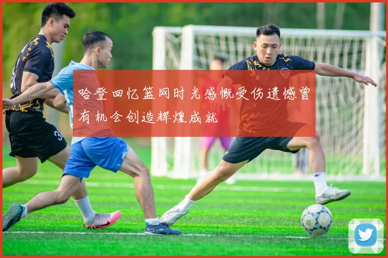 哈登回忆篮网时光感慨受伤遗憾曾有机会创造辉煌成就