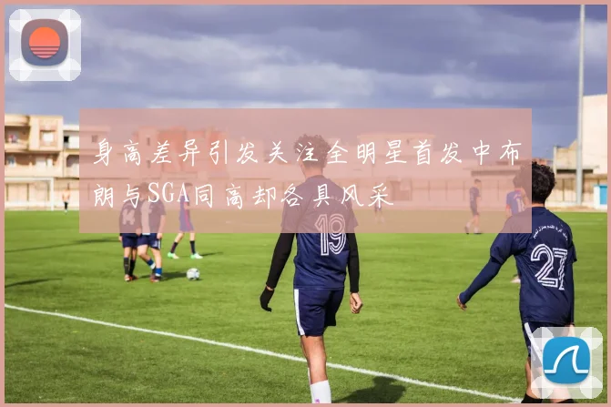身高差异引发关注全明星首发中布朗与SGA同高却各具风采