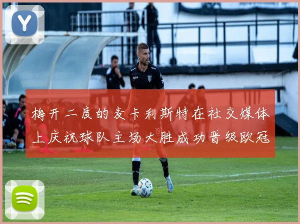 梅开二度的麦卡利斯特在社交媒体上庆祝球队主场大胜成功晋级欧冠16强