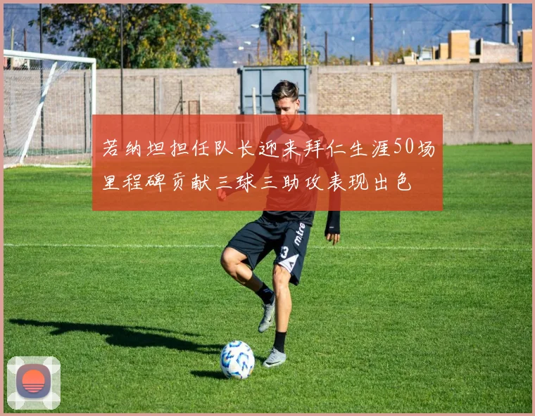 若纳坦担任队长迎来拜仁生涯50场里程碑贡献三球三助攻表现出色