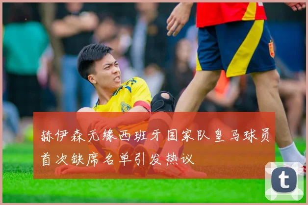 赫伊森无缘西班牙国家队皇马球员首次缺席名单引发热议