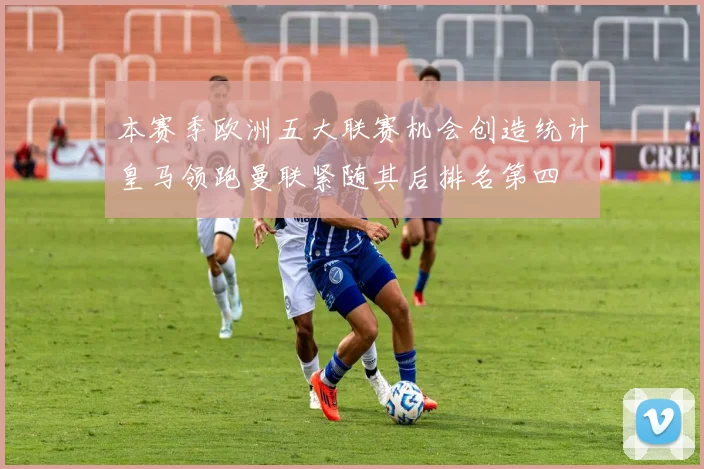 本赛季欧洲五大联赛机会创造统计皇马领跑曼联紧随其后排名第四
