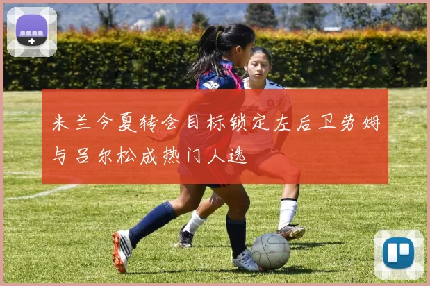 米兰今夏转会目标锁定左后卫劳姆与吕尔松成热门人选