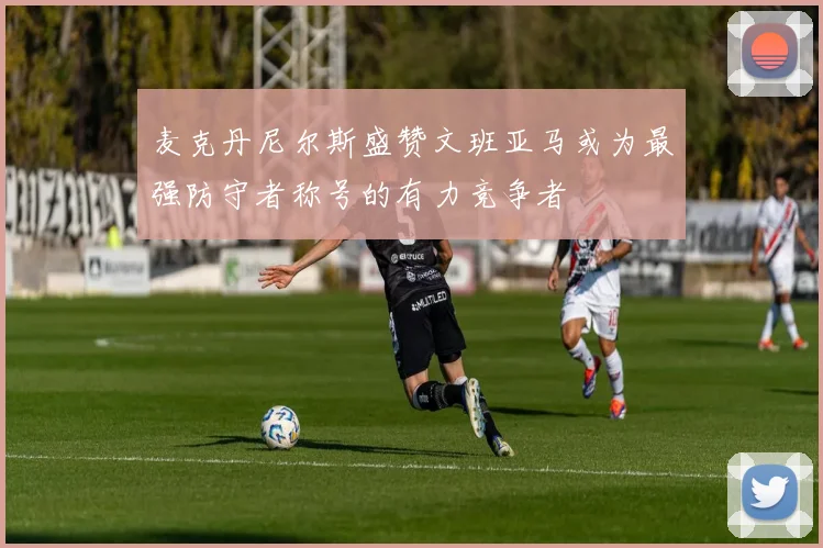 麦克丹尼尔斯盛赞文班亚马或为最强防守者称号的有力竞争者