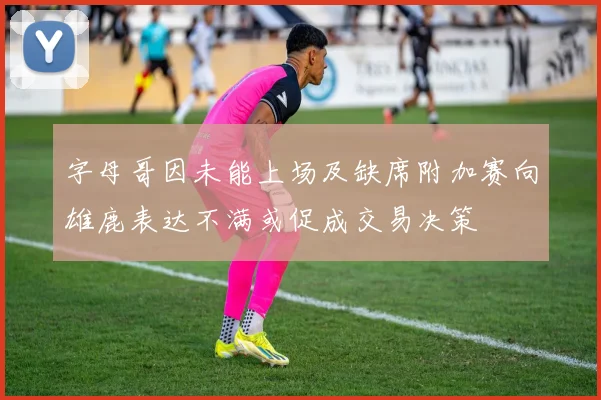 字母哥因未能上场及缺席附加赛向雄鹿表达不满或促成交易决策