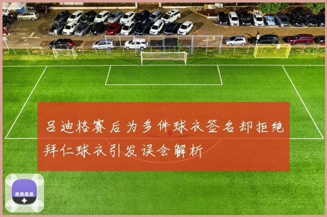 吕迪格赛后为多件球衣签名却拒绝拜仁球衣引发误会解析