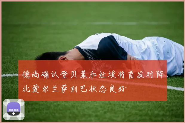 德尚确认登贝莱和杜埃将首发对阵北爱尔兰萨利巴状态良好