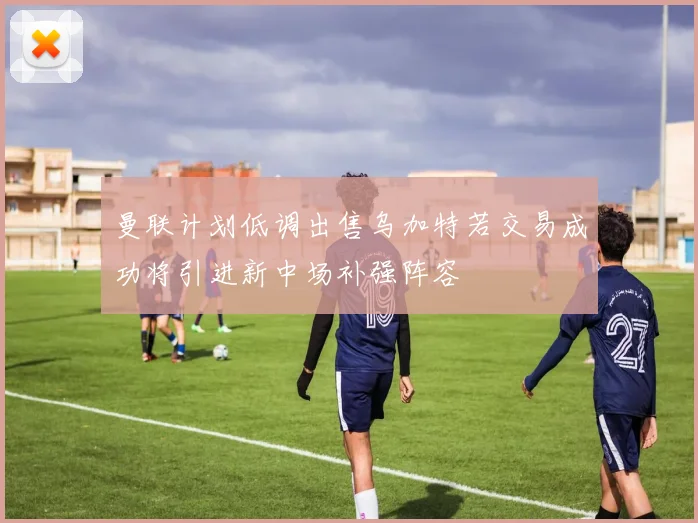 曼联计划低调出售乌加特若交易成功将引进新中场补强阵容