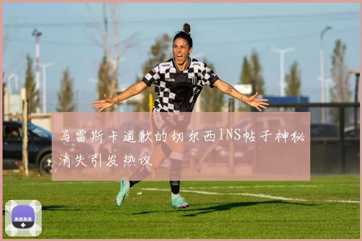 马雷斯卡道歉的切尔西INS帖子神秘消失引发热议
