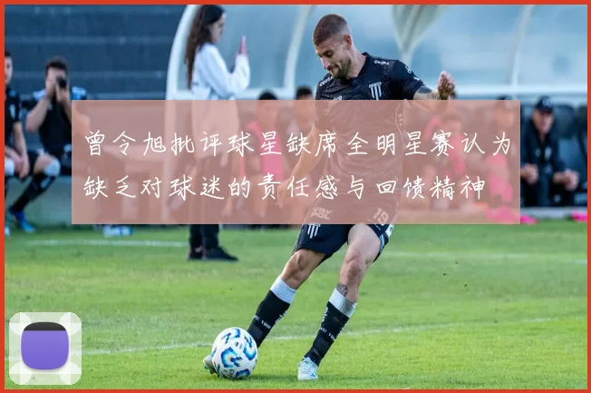 曾令旭批评球星缺席全明星赛认为缺乏对球迷的责任感与回馈精神
