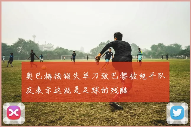 奥巴梅扬错失单刀致巴黎被绝平队友表示这就是足球的残酷