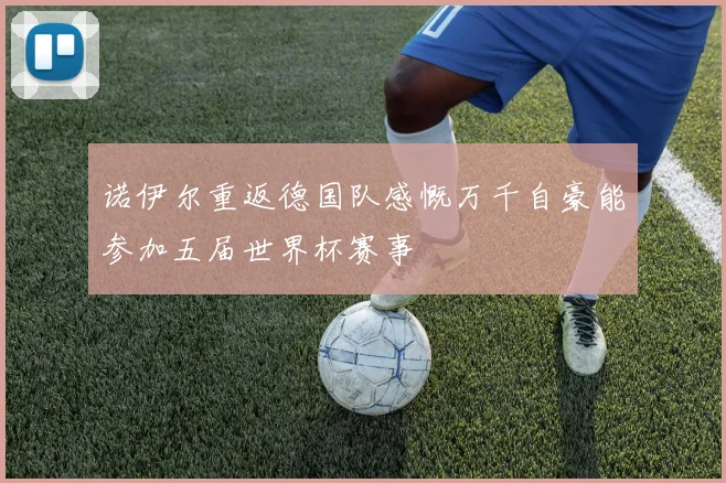 诺伊尔重返德国队感慨万千自豪能参加五届世界杯赛事