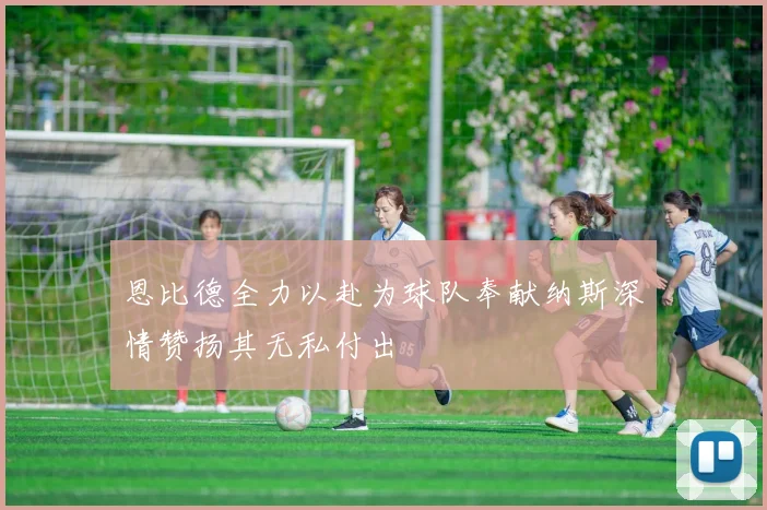 恩比德全力以赴为球队奉献纳斯深情赞扬其无私付出