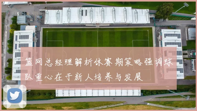 篮网总经理解析休赛期策略强调球队重心在于新人培养与发展