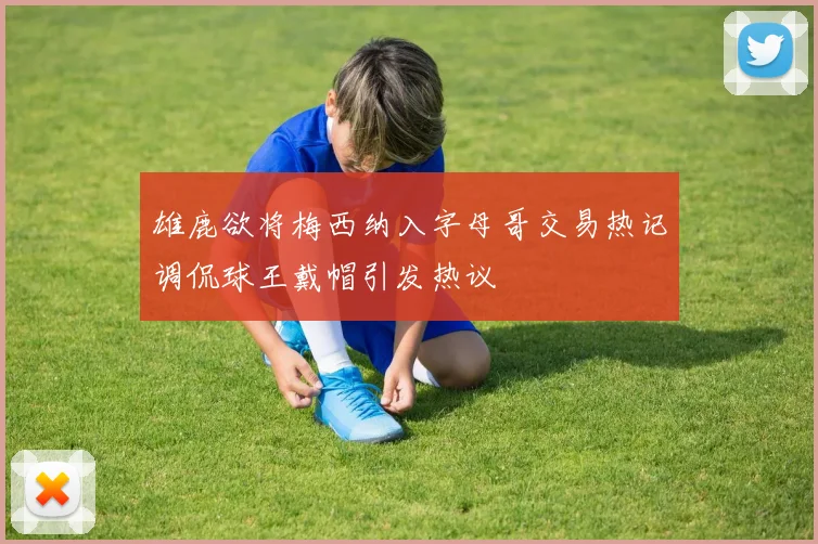 雄鹿欲将梅西纳入字母哥交易热记调侃球王戴帽引发热议