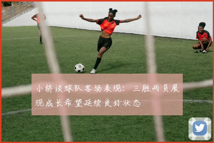 小桥谈球队客场表现：三胜两负展现成长希望延续良好状态