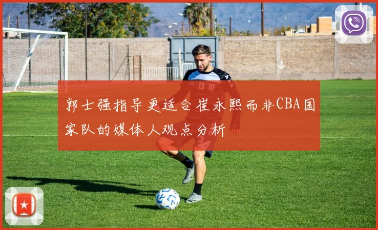 郭士强指导更适合崔永熙而非CBA国家队的媒体人观点分析