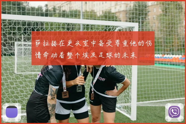 萨拉赫在更衣室中备受尊重他的伤情牵动着整个埃及足球的未来