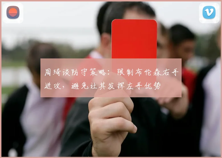 周琦谈防守策略：限制布伦森右手进攻，避免让其发挥左手优势