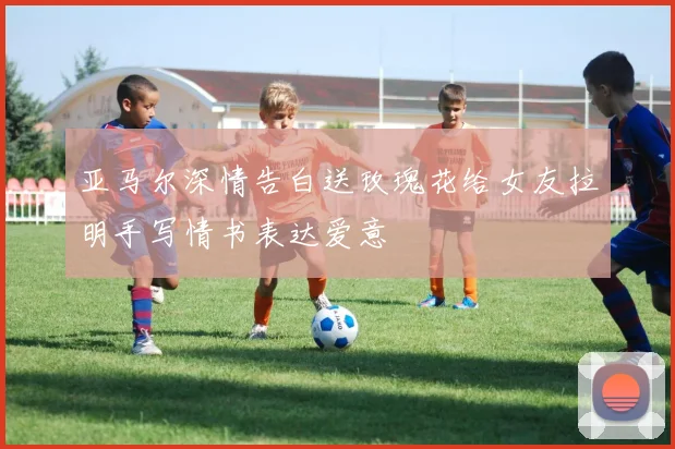 亚马尔深情告白送玫瑰花给女友拉明手写情书表达爱意