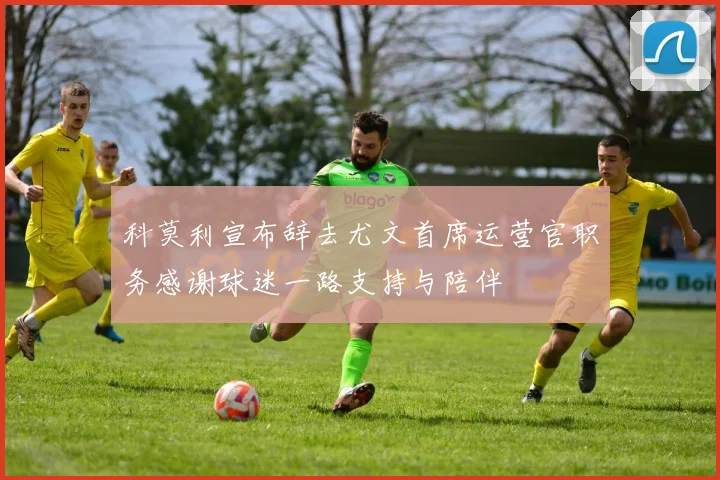 科莫利宣布辞去尤文首席运营官职务感谢球迷一路支持与陪伴